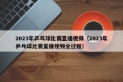 2023年乒乓球比赛直播视频（2023年乒乓球比赛直播视频全过程）